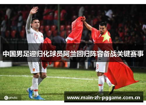 中国男足迎归化球员阿兰回归阵容备战关键赛事 中国男足迎归化球员阿兰回归阵容备战关键赛事