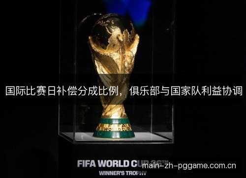 国际比赛日补偿分成比例，俱乐部与国家队利益协调