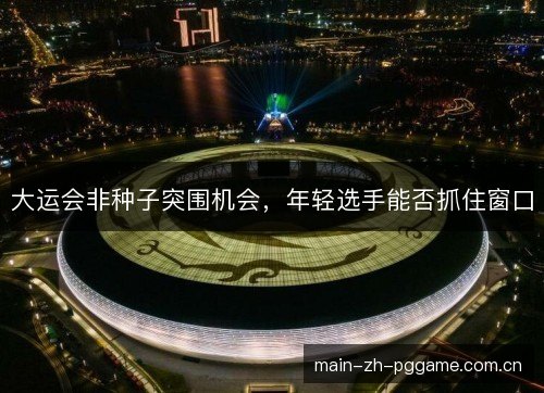 大运会非种子突围机会，年轻选手能否抓住窗口