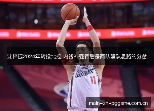 沈梓捷2024年转投北控 内线补强背后是两队建队思路的分岔 沈梓捷2024年转投北控 内线补强背后是两队建队思路的分岔